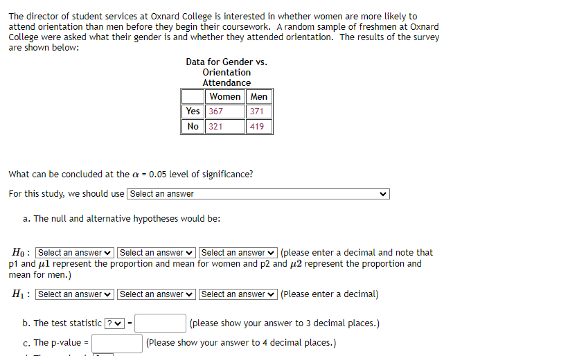 The director of student services at Oxnard College is interested in whether women are more likely to
attend orientation than men before they begin their coursework. A random sample of freshmen at Oxnard
College were asked what their gender is and whether they attended orientation. The results of the survey
are shown below:
Data for Gender vs.
Orientation
Attendance
b. The test statistic ? ✓
c. The p-value=
Women Men
371
419
What can be concluded at the x = 0.05 level of significance?
For this study, we should use Select an answer
a. The null and alternative hypotheses would be:
=
Yes 367
No 321
Ho: Select an answer Select an answer ✓ Select an answer (please enter a decimal and note that
p1 and μ1 represent the proportion and mean for women and p2 and μ2 represent the proportion and
mean for men.)
H₁: Select an answer Select an answer Select an answer (Please enter a decimal)
(please show your answer to 3 decimal places.)
(Please show your answer to 4 decimal places.)