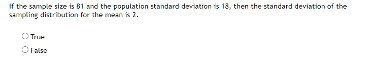 If the sample size is 81 and the population standard deviation is 18, then the standard deviation of the
sampling distribution for the mean is 2.
True
O False