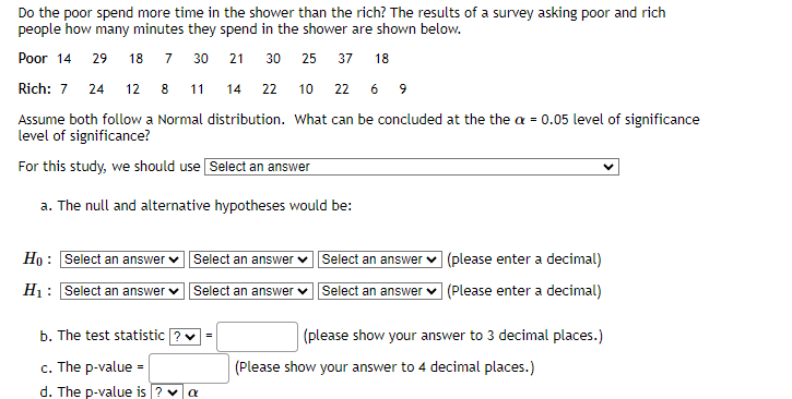 Do the poor spend more time in the shower than the rich? The results of a survey asking poor and rich
people how many minutes they spend in the shower are shown below.
Poor 14 29 18 7 30 21 30
25 37 18
Rich: 7 24 12 8 11 14
22
10 22 6 9
Assume both follow a Normal distribution. What can be concluded at the the a = 0.05 level of significance
level of significance?
For this study, we should use Select an answer
a. The null and alternative hypotheses would be:
Ho: Select an answer
H₁: Select an answer
Select an answer
Select an answer
b. The test statistic ? ✓ =
c. The p-value =
d. The p-value is ? ✓ α
Select an answer
Select an answer
(please enter a decimal)
(Please enter a decimal)
(please show your answer to 3 decimal places.)
(Please show your answer to 4 decimal places.)