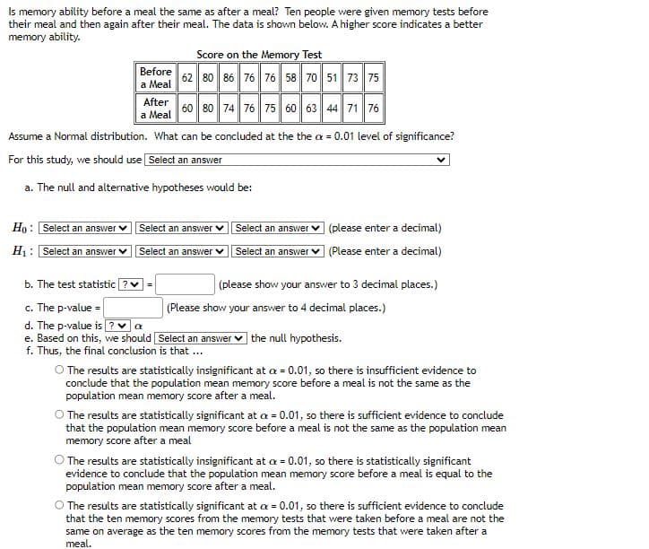 Is memory ability before a meal the same as after a meal? Ten people were given memory tests before
their meal and then again after their meal. The data is shown below. A higher score indicates a better
memory ability.
Before
a Meal
Ho: Select an answer
H₁: Select an answer
Score on the Memory Test
62 80 86 76 76 58 70 51 73 75
After
60 80 74 76 75 60 63 44 71 76
a Meal
Assume a Normal distribution. What can be concluded at the the a = 0.01 level of significance?
For this study, we should use Select an answer
a. The null and alternative
hypotheses would be:
Select an answer
Select an answer
b. The test statistic ? ✓ =
c. The p-value =
d. The p-value is? ✔ α
e. Based on this, we should
f. Thus, the final conclusion is that ...
Select an answer
Select an answer
(please enter a decimal)
(Please enter a decimal)
(please show your answer to 3 decimal places.)
(Please show your answer to 4 decimal places.)
Select an answer the null hypothesis.
O The results are statistically insignificant at x = 0.01, so there is insufficient evidence to
conclude that the population mean memory score before a meal is not the same as the
population mean memory score after a meal.
The results are statistically significant at a = 0.01, so there is sufficient evidence to conclude
that the population mean memory score before a meal is not the same as the population mean
memory score after a meal
The results are statistically insignificant at a = 0.01, so there is statistically significant
evidence to conclude that the population mean memory score before a meal is equal to the
population mean memory score after a meal.
O The results are statistically significant at a = 0.01, so there is sufficient evidence to conclude
that the ten memory scores from the memory tests that were taken before a meal are not the
same on average as the ten memory scores from the memory tests that were taken after a
meal.