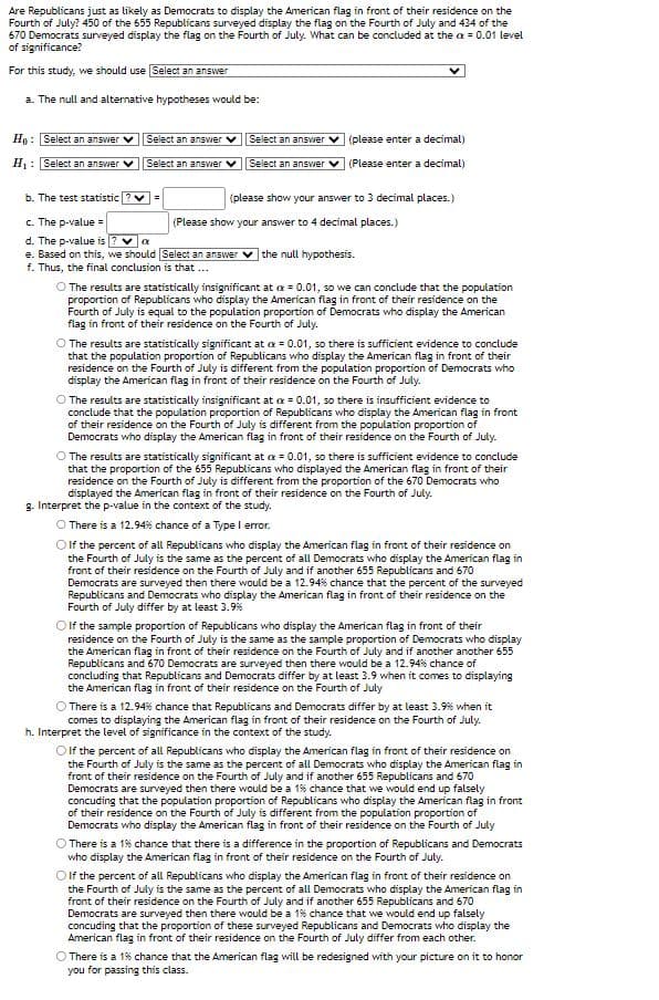 Are Republicans just as likely as Democrats to display the American flag in front of their residence on the
Fourth of July? 450 of the 655 Republicans surveyed display the flag on the Fourth of July and 434 of the
670 Democrats surveyed display the flag on the Fourth of July. What can be concluded at the x = 0.01 level
of significance?
For this study, we should use Select an answer
a. The null and alternative hypotheses would be:
Ho: Select an answer
H₁: Select an answer
Select an answer
Select an answer ✓
Select an answer
(please enter a decimal)
Select an answer ✓ (Please enter a decimal)
=
b. The test statistic
c. The p-value =
d. The p-value is ? ✓ α
e. Based on this, we should Select an answer the null hypothesis.
f. Thus, the final conclusion is that ...
(please show your answer to 3 decimal places.)
(Please show your answer to 4 decimal places.)
O The results are statistically insignificant at x = 0.01, so we can conclude that the population
proportion of Republicans who display the American flag in front of their residence on the
Fourth of July is equal to the population proportion of Democrats who display the American
flag in front of their residence on the Fourth of July.
The results are statistically significant at x = 0.01, so there is sufficient evidence to conclude
that the population proportion of Republicans who display the American flag in front of their
residence on the Fourth of July is different from the population proportion of Democrats who
display the American flag in front of their residence on the Fourth of July.
O The results are statistically insignificant at x = 0.01, so there is insufficient evidence to
conclude that the population proportion of Republicans who display the American flag in front
of their residence on the Fourth of July is different from the population proportion of
Democrats who display the American flag in front of their residence on the Fourth of July.
O The results are statistically significant at x = 0.01, so there is sufficient evidence to conclude
that the proportion of the 655 Republicans who displayed the American flag in front of their
residence on the Fourth of July is different from the proportion of the 670 Democrats who
displayed the American flag in front of their residence on the Fourth of July.
g. Interpret the p-value in the context of the study.
There is a 12.94% chance of a Type I error.
If the percent of all Republicans who display the American flag in front of their residence on
the Fourth of July is the same as the percent of all Democrats who display the American flag in
front of their residence on the Fourth of July and if another 655 Republicans and 670
Democrats are surveyed then there would be a 12.94% chance that the percent of the surveyed
Republicans and Democrats who display the American flag in front of their residence on the
Fourth of July differ by at least 3.9%
OIf the sample proportion of Republicans who display the American flag in front of their
residence on the Fourth of July is the same as the sample proportion of Democrats who display
the American flag in front of their residence on the Fourth of July and if another another 655
Republicans and 670 Democrats are surveyed then there would be a 12.94% chance of
concluding that Republicans and Democrats differ by at least 3.9 when it comes to displaying
the American flag in front of their residence on the Fourth of July
There is a 12.94% chance that Republicans and Democrats differ by at least 3.9% when it
comes to displaying the American flag in front of their residence on the Fourth of July.
h. Interpret the level of significance in the context of the study.
O If the percent of all Republicans who display the American flag in front of their residence on
the Fourth of July is the same as the percent of all Democrats who display the American flag in
front of their residence on the Fourth of July and if another 655 Republicans and 670
Democrats are surveyed then there would be a 1% chance that we would end up falsely
concuding that the population proportion of Republicans who display the American flag in front
of their residence on the Fourth of July is different from the population proportion of
Democrats who display the American flag in front of their residence on the Fourth of July
There is a 1% chance that there is a difference in the proportion of Republicans and Democrats
who display the American flag in front of their residence on the Fourth of July.
O If the percent of all Republicans who display the American flag in front of their residence on
the Fourth of July is the same as the percent of all Democrats who display the American flag in
front of their residence on the Fourth of July and if another 655 Republicans and 670
Democrats are surveyed then there would be a 1% chance that we would end up falsely
concuding that the proportion of these surveyed Republicans and Democrats who display the
American flag in front of their residence on the Fourth of July differ from each other.
There is a 1% chance that the American flag will be redesigned with your picture on it to honor
you for passing this class.