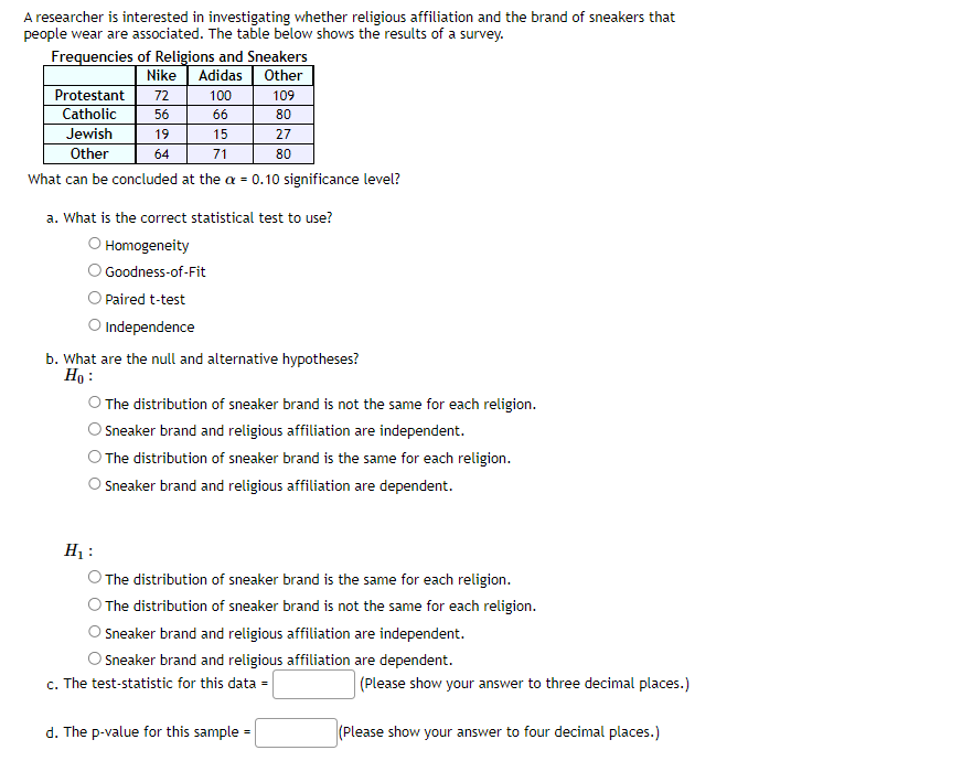 A researcher is interested in investigating whether religious affiliation and the brand of sneakers that
people wear are associated. The table below shows the results of a survey.
Frequencies of Religions and Sneakers
Nike Adidas Other
100
109
66
80
27
80
Protestant 72
Catholic
56
Jewish
15
Other
71
What can be concluded at the a = 0.10 significance level?
19
64
a. What is the correct statistical test to use?
O Homogeneity
Goodness-of-Fit
Paired t-test
O Independence
b. What are the null and alternative hypotheses?
Ho:
O The distribution of sneaker brand is not the same for each religion.
Sneaker brand and religious affiliation are independent.
The distribution of sneaker brand is the same for each religion.
O Sneaker brand and religious affiliation are dependent.
H₁:
The distribution of sneaker brand is the same for each religion.
The distribution of sneaker brand is not the same for each religion.
Sneaker brand and religious affiliation are independent.
Sneaker brand and religious affiliation are dependent.
c. The test-statistic for this data =
d. The p-value for this sample=
(Please show your answer to three decimal places.)
(Please show your answer to four decimal places.)