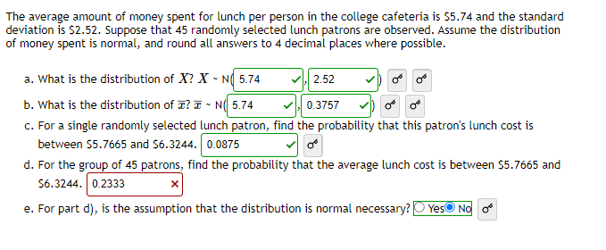 The average amount of money spent for lunch per person in the college cafeteria is $5.74 and the standard
deviation is $2.52. Suppose that 45 randomly selected lunch patrons are observed. Assume the distribution
of money spent is normal, and round all answers to 4 decimal places where possible.
a. What is the distribution of X? X N 5.74
2.52
b. What is the distribution of ? N 5.74
0.3757
c. For a single randomly selected lunch patron, find the probability that this patron's lunch cost is
between $5.7665 and $6.3244. 0.0875
d. For the group of 45 patrons, find the probability that the average lunch cost is between $5.7665 and
$6.3244. 0.2333
X
e. For part d), is the assumption that the distribution is normal necessary? Yes No o