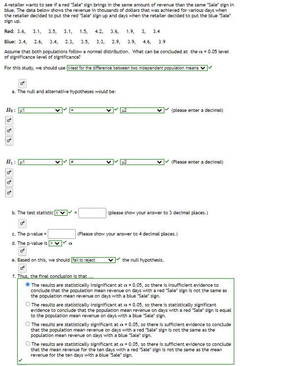 A retailer wants to see if a red "Sale" sign brings in the same amount of revenue than the same "Sale" sign in
blue. The data below shows the revenue in thousands of dollars that was achieved for various days when
the retailer decided to put the red "Sale" sign up and days when the retailer decided to put the blue "Sale"
sign up.
Red: 3.6. 3.1, 3.5, 3.1, 1.5, 4.2, 3.6, 1.9, 3, 3.4
Blue: 3.4, 2.6, 3.4. 2.3, 3.5, 3.3, 2.9, 3.9, 4.6, 3.9
Assume that both populations follow a normal distribution. What can be concluded at the ax = 0.05 level
of significance level of significance?
For this study, we should use t-test for the difference between two independent population means
He: 1
O
a. The null and alternative hypotheses would be:
9995
H₁: 1
b. The test statistic tv =
c. The p-value =
d. The p-value is
a
u2
e. Based on this, we should fail to reject
(please enter a decimal)
✓ (Please enter a decimal)
(please show your answer to 3 decimal places.)
(Please show your answer to 4 decimal places.)
the null hypothesis.
f. Thus, the final conclusion is that ...
The results are statistically insignificant at = 0.05, so there is insufficient evidence to
conclude that the population mean revenue on days with a red "Sale" sign is not the same as
the population mean revenue on days with a blue "Sale" sign.
The results are statistically insignificant at a = 0.05, so there is statistically significant
evidence to conclude that the population mean revenue on days with a red "Sale" sign is equal
to the population mean revenue on days with a blue "Sale" sign.
The results are statistically significant at a = 0.05, so there is sufficient evidence to conclude
that the population mean revenue on days with a red "Sale" sign is not the same as the
population mean revenue on days with a blue "Sale" sign.
The results are statistically significant at a = 0.05, so there is sufficient evidence to conclude
that the mean revenue for the ten days with a red "Sale" sign is not the same as the mean
revenue for the ten days with a blue "Sale" sign.