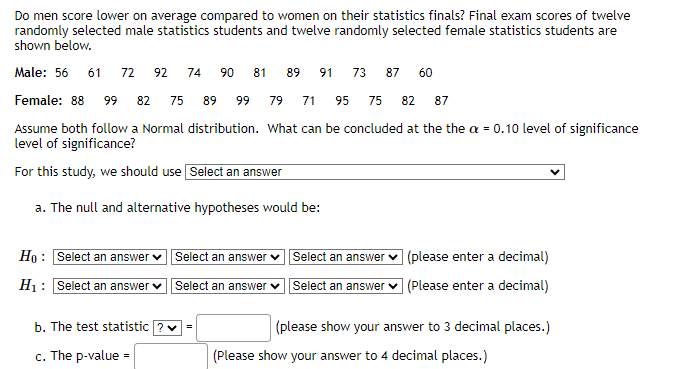 Do men score lower on average compared to women on their statistics finals? Final exam scores of twelve
randomly selected male statistics students and twelve randomly selected female statistics students are
shown below.
Male: 56 61 72 92 74
90 81 89 91 73 87 60
71 95 75 82 87
Female: 88 99 82 75 89 99 79
Assume both follow a Normal distribution. What can be concluded at the the x = 0.10 level of significance
level of significance?
For this study, we should use Select an answer
a. The null and alternative hypotheses would be:
Ho: Select an answer Select an answer
H₁: Select an answer ✓
Select an answer
b. The test statistic ? ✓ =
c. The p-value =
Select an answer ✓
Select an answer
(please enter a decimal)
(Please enter a decimal)
(please show your answer to 3 decimal places.)
(Please show your answer to 4 decimal places.)