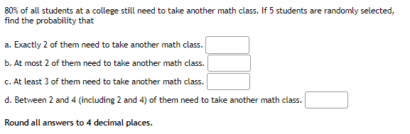 80% of all students at a college still need to take another math class. If 5 students are randomly selected,
find the probability that
a. Exactly 2 of them need to take another math class.
b. At most 2 of them need to take another math class.
c. At least 3 of them need to take another math class.
d. Between 2 and 4 (including 2 and 4) of them need to take another math class.
Round all answers to 4 decimal places.