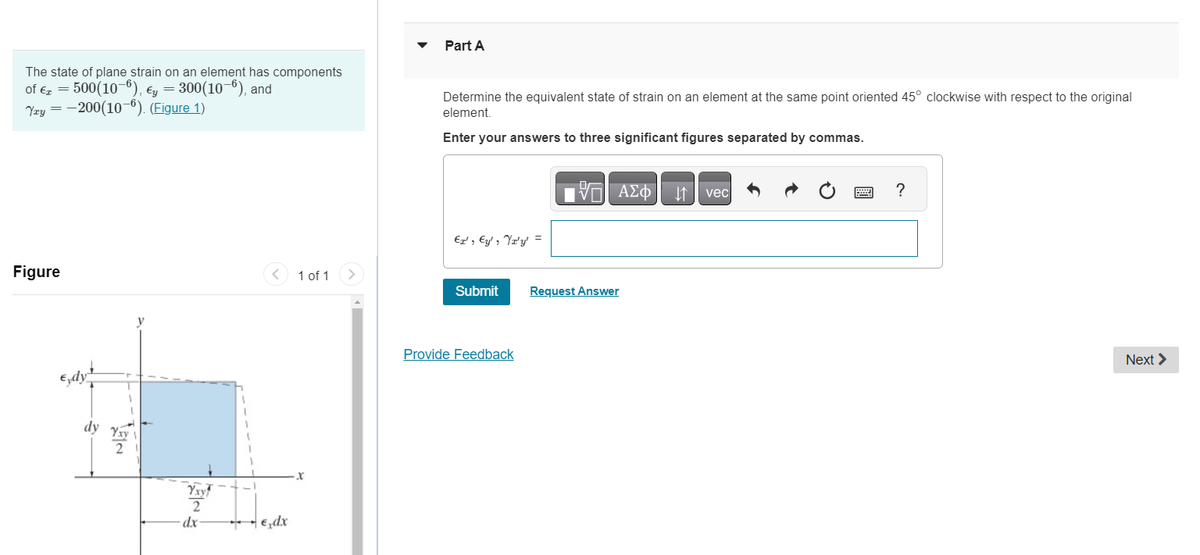 The state of plane strain on an element has components
of € = 500(10-6), Ey = 300(10-6), and
Yzy = -200(10-6). (Figure 1)
Figure
Gdyt
dy Yay
2
y
2
dx
**
< 1 of 1
-€ dx
X
>
Part A
Determine the equivalent state of strain on an element at the same point oriented 45° clockwise with respect to the original
element.
Enter your answers to three significant figures separated by commas.
Er', Ey', Yr'y' =
Submit
Provide Feedback
VE ΑΣΦ
Request Answer
↓↑
vec
****
?
Next >