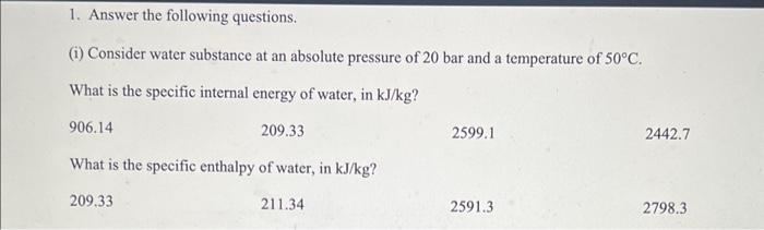 1. Answer the following questions.
(i) Consider water substance at an absolute pressure of 20 bar and a temperature of 50°C.
What is the specific internal energy of water, in kJ/kg?
209.33
What is the specific enthalpy of water, in kJ/kg?
209.33
906.14
211.34
2599.1
2591.3
2442.7
2798.3