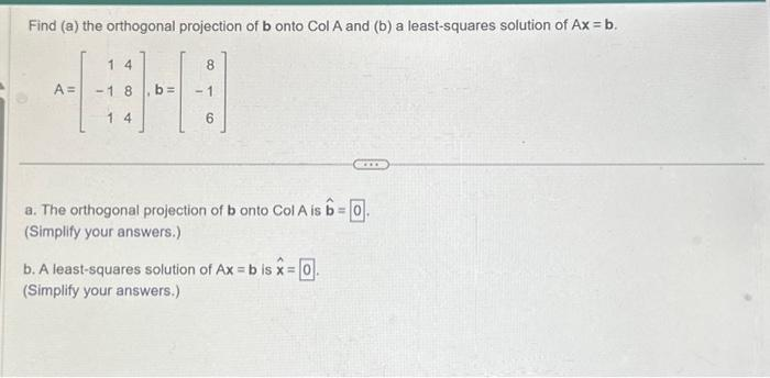 Find (a) the orthogonal projection of b onto Col A and (b) a least-squares solution of Ax = b.
A =
14
-18
14
8
6
a. The orthogonal projection of b onto Col A is b= 0.
(Simplify your answers.)
b. A least-squares solution of Ax=b is x = 0.
(Simplify your answers.)