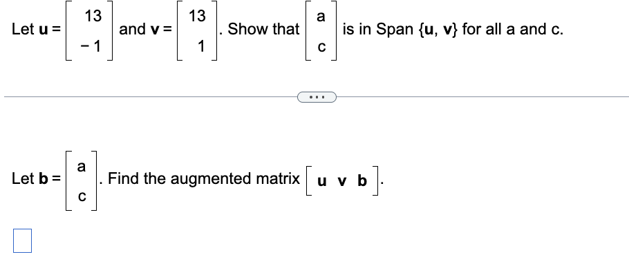 Let u =
Let b =
0
13
1
and v =
13
1
Show that
a
C
is in Span {u, v} for all a and c.
a
-[:] Find the augmented matrix [u v b].
C