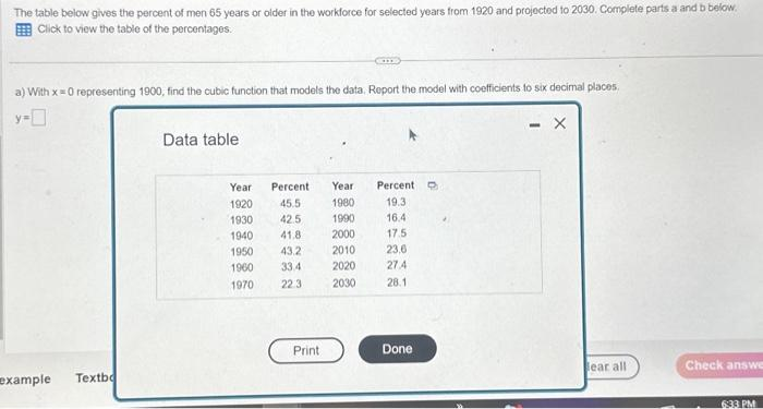 The table below gives the percent of men 65 years or older in the workforce for selected years from 1920 and projected to 2030. Complete parts a and b below.
Click to view the table of the percentages.
a) With x = 0 representing 1900, find the cubic function that models the data. Report the model with coefficients to six decimal places,
y=0
example
Textbo
Data table
Year
1920
1930
1940
1950
1960
1970
Percent
45.5
42.5
41.8
43.2
33.4
22:3
Print
Year
1980
1990
2000
2010
2020
2030
Percent D
19.3
16.4
17.5
23,6
27.4
28.1
Done
X
lear all
Check answe
6:33 PM