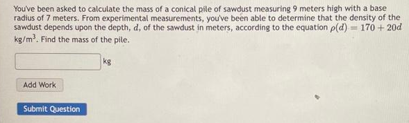 You've been asked to calculate the mass of a conical pile of sawdust measuring 9 meters high with a base
radius of 7 meters. From experimental measurements, you've been able to determine that the density of the
sawdust depends upon the depth, d, of the sawdust in meters, according to the equation p(d) 170+ 20d
kg/m³. Find the mass of the pile.
Add Work
Submit Question
kg