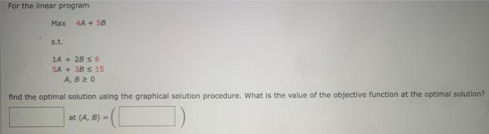 For the linear program
Max
4A+ SB
s.t.
1A + 2B ≤ 6
5A + 3B s 15
A, B 20
find the optimal solution using the graphical solution procedure. What is the value of the objective function at the optimal solution?
at (A, B) =