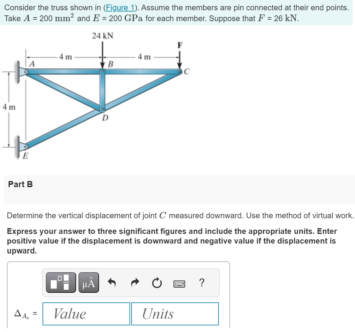 Consider the truss shown in (Figure 1). Assume the members are pin connected at their end points.
Take A = 200 mm² and E = 200 GPa for each member. Suppose that F = 26 kN.
24 kN
4 m
A
E
Part B
ΔΑ
4 m
=
Determine the vertical displacement of joint C measured downward. Use the method of virtual work.
Express your answer to three significant figures and include the appropriate units. Enter
positive value if the displacement is downward and negative value if the displacement is
upward.
μA
B
Value
4 m
Units
?