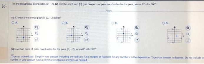 ↑
For the rectangular coordinates (0.-2). (a) plot the point, and (b) give two pairs of polar coordinates for the point, where 0° s8< 360°
(a) Choose the correct graph of (0-2) below
OA
o d
Q
OB.
Q
C
OC
d
(b) Give two pairs of polar coordinates for the point (0-2), where00360°
(Type an ordered pair Simplity your answer, including any radicals. Use integers or fractions for any numbers in the expression. Type your answer in degrees. Do not include the
symbol in your answer. Use a comma to separate answers as needed)