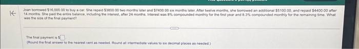 ✓
Joan borrowed $16,000.00 to buy a car. She repaid $3800 00 two months later and $7400 00 six months later. After twelve months, she borrowed an additional $5100 00, and repaid $4400.00 after
14 months She paid the entire balance, including the interest, after 24 months. Interest was 8% compounded monthly for the first year and 8.3% compounded monthly for the remaining time. What
was the size of the final payment?
CIND
The final payment is
(Round the final answer to the nearest cent as needed. Round all intermediate values to six decimal places as needed)