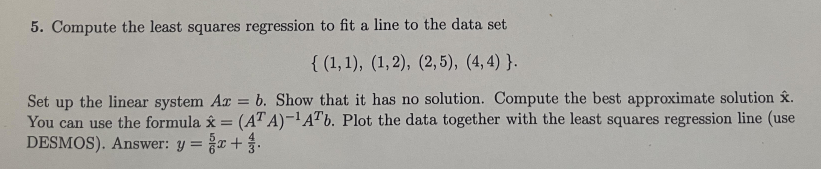 5. Compute the least squares regression to fit a line to the data set
{(1, 1), (1, 2), (2,5), (4,4)}.
Set up the linear system Az = b. Show that it has no solution. Compute the best approximate solution x.
You can use the formula x = (ATA)-¹ATb. Plot the data together with the least squares regression line (use
DESMOS). Answer: y = x + .