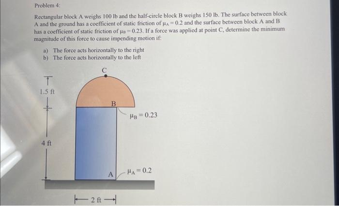 Problem 4:
Rectangular block A weighs 100 lb and the half-circle block B weighs 150 lb. The surface between block
A and the ground has a coefficient of static friction of µA -0.2 and the surface between block A and B
has a coefficient of static friction of un-0.23. If a force was applied at point C, determine the minimum
magnitude of this force to cause impending motion if
a) The force acts horizontally to the right
b) The force acts horizontally to the left
T
1.5 ft
4 ft
2ft
B
HB=0.23
A HA=0.2