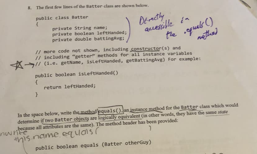 8. The first few lines of the Batter class are shown below.
public class Batter
private String name;
private boolean leftHanded;
private double battingAvg;
Devactly
accessible éa
the eguals ()
netha)
// more code not shown, including constructor(s) and
// including "getter" methods for all instance variables
A// (i.e. getName, isleftHanded, getBattingAvg) For example:
public boolean isLeftHanded()
return leftHanded;
In the space below, write the method equals(), an instance method for the Batter class which would
determine if two Batter objects are logically equivalent (in other words, they have the same state
because all attributes are the same). The method header has been provided:
nwhte
this name, equals r
public boolean equals (Batter otherGuy)
