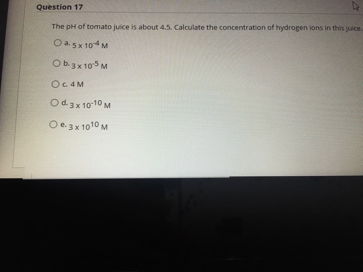 Question 17
The pH of tomato juice is about 4.5. Calculate the concentration of hydrogen ions in this juice.
O a. 5 x 10 4 M
O b. 3 x 105 M
OC. 4 M
O d. 3 x 10-10 M
O e. 3x 1010 M
