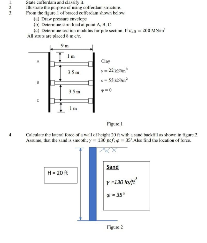 1.
State cofferdam and classify it.
Illustrate the purpose of using cofferdam structure.
From the figure.1 of braced cofferdam shown below:
(a) Draw pressure envelope
(b) Determine strut load at point A, B, C
(c) Determine section modulus for pile section. If oall = 200 MN/m2
All struts are placed 8 m c/c.
2.
3.
9 m
1 m
Clay
Y= 22 kN/m
c = 55 kN/m?
3.5 m
3.5 m
p =0
1 m
Figure.1
Calculate the lateral force of a wall of height 20 ft with a sand backfill as shown in figure.2.
Assume, that the sand is smooth; y = 130 pcf; o = 35° Also find the location of force.
4.
Sand
H = 20 ft
3
y =130 lb/ft
P = 35°
Figure.2
