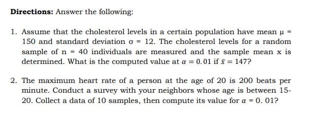 Directions: Answer the following:
1. Assume that the cholesterol levels in a certain population have mean u =
150 and standard deviation o = 12. The cholesterol levels for a random
sample of n = 40 individuals are measured and the sample mean x is
determined. What is the computed value at a = 0.01 if i = 147?
2. The maximum heart rate of a person at the age of 20 is 200 beats per
minute. Conduct a survey with your neighbors whose age is between 15-
20. Collect a data of 10 samples, then compute its value for a = 0. 01?
