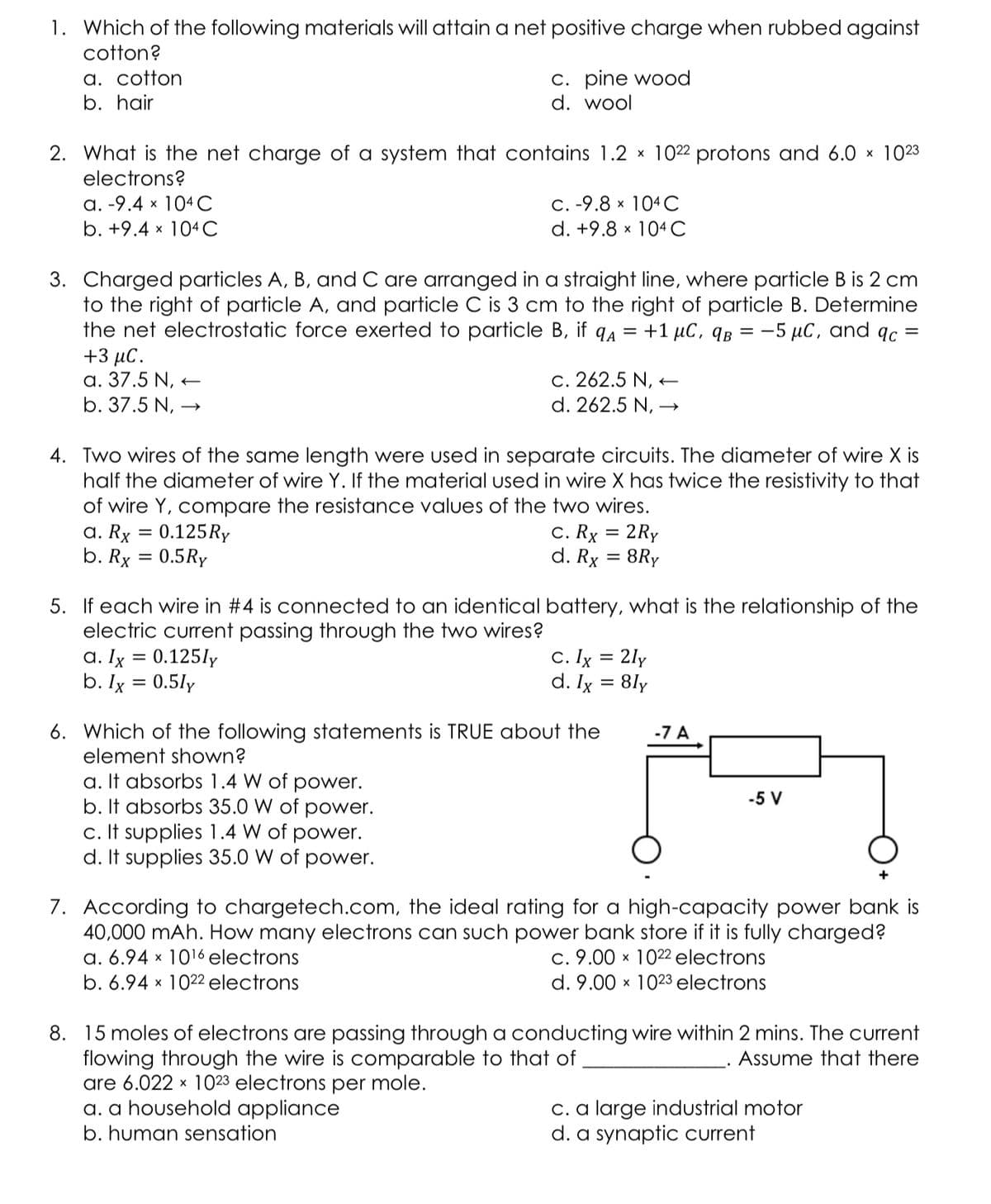 1. Which of the following materials will attain a net positive charge when rubbed against
cotton?
a. cotton
b. hair
C. pine wood
d. wool
2. What is the net charge of a system that contains 1.2 x 1022 protons and 6.0 x 1023
electrons?
a. -9.4 x 104 C
b. +9.4 x 104 C
C. -9.8 × 104 C
d. +9.8 x 104 C
3. Charged particles A, B, and C are arranged in a straight line, where particle B is 2 cm
to the right of particle A, and particle C is 3 cm to the right of particle B. Determine
the net electrostatic force exerted to particle B, if qA = +1 µC, qB = -5 µC, and qc =
+3 μC.
a. 37.5 N, -
b. 37.5 N, →
c. 262.5 N, +
d. 262.5 N, →
4. Two wires of the same length were used in separate circuits. The diameter of wire X is
half the diameter of wire Y. If the material used in wire X has twice the resistivity to that
of wire Y, compare the resistance values of the two wires.
a. Rx = 0.125Ry
b. Rx = 0.5Ry
c. Rx
2Ry
%3D
d. Rx = 8Ry
5. If each wire in #4 is connected to an identical battery, what is the relationship of the
ele
current passing through the two wires?
a. Ig = 0.125ly
b. Ix = 0.5ly
C. Ix = 2ly
d. Ix = 8ly
6. Which of the following statements is TRUE about the
element shown?
-7 A
a. It absorbs 1.4 W of power.
b. It absorbs 35.0 W of power.
c. It supplies 1.4 W of power.
d. It supplies 35.0 W of power.
-5 V
7. According to chargetech.com, the ideal rating for a high-capacity power bank is
40,000 mAh. How many electrons can such power bank store if it is fully charged?
a. 6.94 x 1016 electrons
b. 6.94 x 1022 electrons
c. 9.00 x 1022 electrons
d. 9.00 x 1023 electrons
8. 15 moles of electrons are passing through a conducting wire within 2 mins. The current
flowing through the wire is comparable to that of
are 6.022 x 1023 electrons per mole.
a. a household appliance
Assume that there
C. a large industrial motor
d. a synaptic current
b. human sensation
