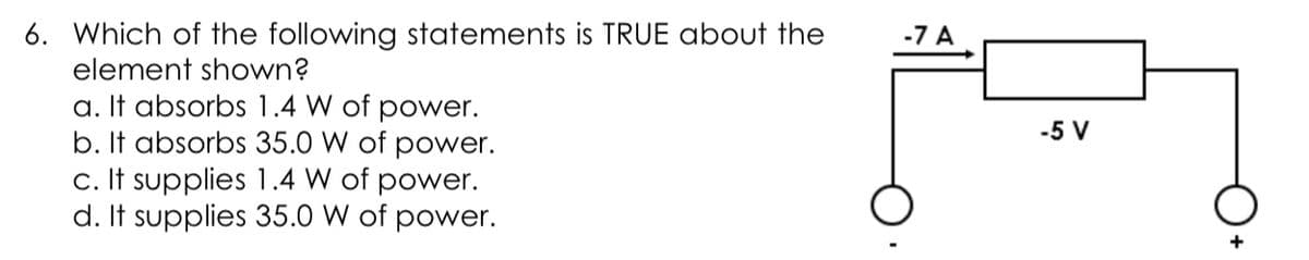 6. Which of the following statements is TRUE about the
element shown?
-7 A
a. It absorbs 1.4 W of power.
b. It absorbs 35.0 W of power.
c. It supplies 1.4 W of power.
d. It supplies 35.0 W of power.
-5 V
