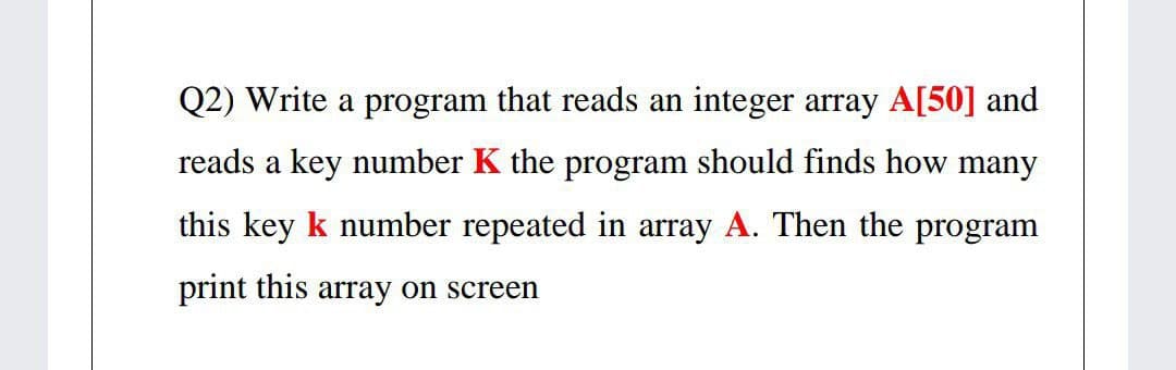 Q2) Write a program that reads an integer array A[50] and
reads a key number K the program should finds how many
this key k number repeated in array A. Then the program
print this array on screen
