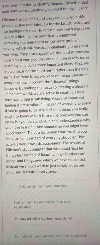 questions in order to identify themes. Closed-ended
questions were statistically analyzed for significance.
Pillemer has collected and analyzed data from this
project at five year intervals for the last 20 years, and
the findings are clear. To reduce how much regret we
have in a lifetime, the participants suggested
increasing the time spent on concrete problem
solving, which will drastically eliminating time spent
worrying. They also suggest we should shift how we
think about worry so that we can more readily move
past it by employing three important ideas. First, we
should focus on the short-term rather than the long-
term. The more focus we place on things that are far
away, the less important the "close-up" things
become. By shifting the focus to creating a pleasing
immediate world, we are active in creating a long-
term world that is satisfying. A second important
finding is preparation, "[i]nstead of worrying, prepare.
If you're going to be afraid of something, you really
ought to know what it is, and the only way you can
know is by understanding it, and understanding why
you have fear of it. And sometimes you might have
good reason. That's a legitimate concern. And you
can plan for it instead of worrying about it." Third,
actively work towards acceptance. The results of
Pillemer's study suggest that we should "just let
things be." Instead of focusing in what others are
doing, and things over which we have no control,
instead we should work to just simply let go our
impulses to control everything.
Only validity has been established
Neither reliability nor validity have been
established
Only reliability has been established
Both reliability and validity have been established