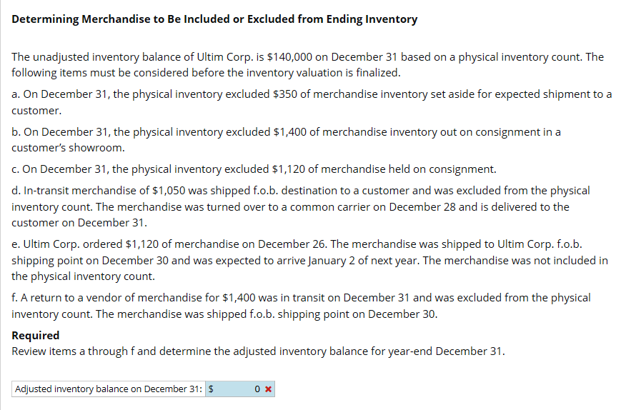 Determining Merchandise to Be Included or Excluded from Ending Inventory
The unadjusted inventory balance of Ultim Corp. is $140,000 on December 31 based on a physical inventory count. The
following items must be considered before the inventory valuation is finalized.
a. On December 31, the physical inventory excluded $350 of merchandise inventory set aside for expected shipment to a
customer.
b. On December 31, the physical inventory excluded $1,400 of merchandise inventory out on consignment in a
customer's showroom.
c. On December 31, the physical inventory excluded $1,120 of merchandise held on consignment.
d. In-transit merchandise of $1,050 was shipped f.o.b. destination to a customer and was excluded from the physical
inventory count. The merchandise was turned over to a common carrier on December 28 and is delivered to the
customer on December 31.
e. Ultim Corp. ordered $1,120 of merchandise on December 26. The merchandise was shipped to Ultim Corp. f.o.b.
shipping point on December 30 and was expected to arrive January 2 of next year. The merchandise was not included in
the physical inventory count.
f. A return to a vendor of merchandise for $1,400 was in transit on December 31 and was excluded from the physical
inventory count. The merchandise was shipped f.o.b. shipping point on December 30.
Required
Review items a through f and determine the adjusted inventory balance for year-end December 31.
Adjusted inventory balance on December 31: $
0 x