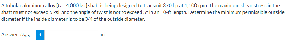 A tubular aluminum alloy [G = 4,000 ksi] shaft is being designed to transmit 370 hp at 1,100 rpm. The maximum shear stress in the
shaft must not exceed 6 ksi, and the angle of twist is not to exceed 5° in an 10-ft length. Determine the minimum permissible outside
diameter if the inside diameter is to be 3/4 of the outside diameter.
Answer: Dmin - i
in.