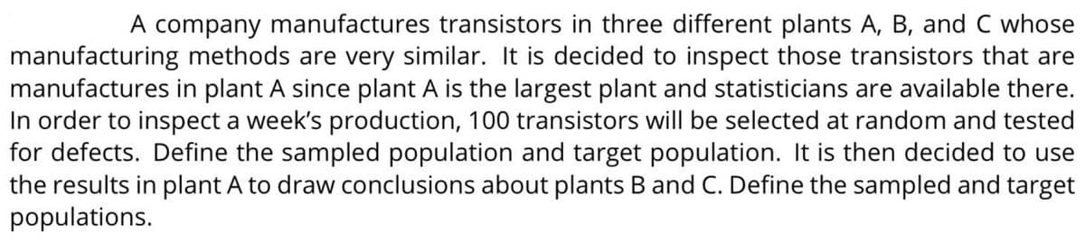 A company manufactures transistors in three different plants A, B, and C whose
manufacturing methods are very similar. It is decided to inspect those transistors that are
manufactures in plant A since plant A is the largest plant and statisticians are available there.
In order to inspect a week's production, 100 transistors will be selected at random and tested
for defects. Define the sampled population and target population. It is then decided to use
the results in plant A to draw conclusions about plants B and C. Define the sampled and target
populations.