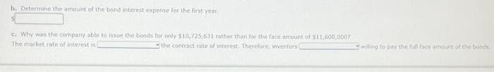 b. Determine the amount of the bond interest expense for the first year.
c. Why was the company able to issue the bonds for only $10,725,631 rather than for the face amount of $11,600,0007
The market rate of interest is
the contract rate of interest. Therefore, inventors
willing to pay the full face amount of the bonds