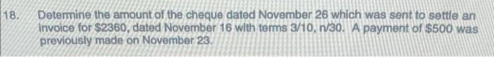 18.
Determine the amount of the cheque dated November 26 which was sent to settle an
invoice for $2360, dated November 16 with terms 3/10, n/30. A payment of $500 was
previously made on November 23.