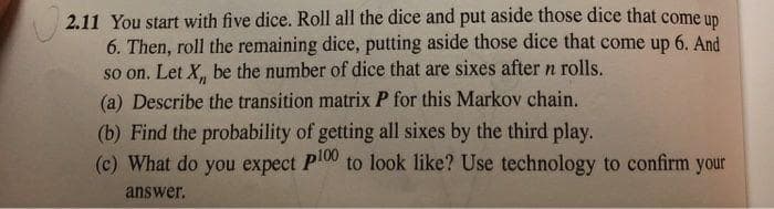 2.11 You start with five dice. Roll all the dice and put aside those dice that come up
6. Then, roll the remaining dice, putting aside those dice that come up 6. And
so on. Let X,, be the number of dice that are sixes after n rolls.
(a) Describe the transition matrix P for this Markov chain.
(b) Find the probability of getting all sixes by the third play.
(c) What do you expect P100 to look like? Use technology to confirm your
answer.