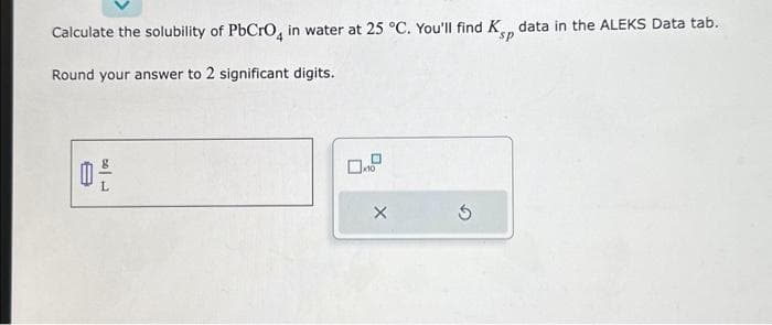 Calculate the solubility of PbCrO4 in water at 25 °C. You'll find K data in the ALEKS Data tab.
Round your answer to 2 significant digits.
20
0x10
X