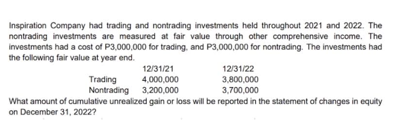 Inspiration Company had trading and nontrading investments held throughout 2021 and 2022. The
nontrading investments are measured at fair value through other comprehensive income. The
investments had a cost of P3,000,000 for trading, and P3,000,000 for nontrading. The investments had
the following fair value at year end.
12/31/21
12/31/22
Trading
Nontrading 3,200,000
4,000,000
3,800,000
3,700,000
What amount of cumulative unrealized gain or loss will be reported in the statement of changes in equity
on December 31, 2022?
