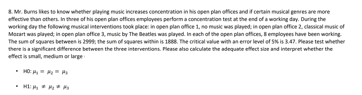 8. Mr. Burns likes to know whether playing music increases concentration in his open plan offices and if certain musical genres are more
effective than others. In three of his open plan offices employees perform a concentration test at the end of a working day. During the
working day the following musical interventions took place: in open plan office 1, no music was played; in open plan office 2, classical music of
Mozart was played; in open plan office 3, music by The Beatles was played. In each of the open plan offices, 8 employees have been working.
The sum of squares between is 2999; the sum of squares within is 1888. The critical value with an error level of 5% is 3.47. Please test whether
there is a significant difference between the three interventions. Please also calculate the adequate effect size and interpret whether the
effect is small, medium or large
•
HO: ₁₂ = μ3
μ1
= με
H1: M1 M2 μ3