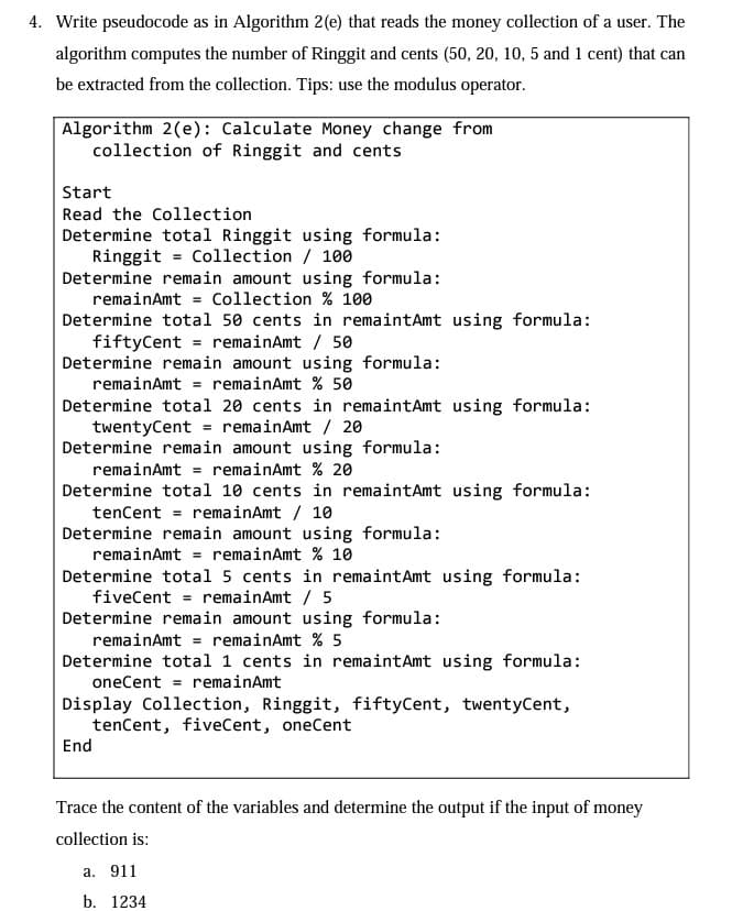 4. Write pseudocode as in Algorithm 2(e) that reads the money collection of a user. The
algorithm computes the number of Ringgit and cents (50, 20, 10, 5 and 1 cent) that can
be extracted from the collection. Tips: use the modulus operator.
Algorithm 2(e): Calculate Money change from
collection of Ringgit and cents
Start
Read the Collection
Determine total Ringgit using formula:
Ringgit Collection / 100
Determine remain amount using formula:
remainAmt Collection % 100
Determine total 50 cents in remaintAmt using formula:
fiftyCent = remainAmt / 50
Determine remain amount using formula:
remainAmt = remainAmt % 50
Determine total 20 cents in remaintAmt using formula:
twentyCent remainAmt / 20
Determine remain amount using formula:
remainAmt = remainAmt % 20
Determine total 10 cents in remaintAmt using formula:
tenCent remainAmt / 10
Determine remain amount using formula:
remainAmt = remainAmt % 10
Determine total 5 cents in remaint Amt using formula:
fiveCent remainAmt / 5
Determine remain amount using formula:
remainAmt = remainAmt % 5
Determine total 1 cents in remaint Amt using formula:
oneCent = remainAmt
Display Collection, Ringgit, fiftyCent, twentyCent,
tenCent, fiveCent, oneCent
End
Trace the content of the variables and determine the output if the input of money
collection is:
a. 911
b. 1234