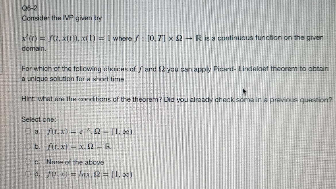 Q6-2
Consider the IVP given by
x'() = f(t. x(t), x(1) = I where s: [0, T] x 2 -→ R is a continuous function on the given
domain.
For which of the following choices of f and2 you can apply Picard- Lindeloef theorem to obtain
a unique solution for a short time.
Hint: what are the conditions of the theorem? Did you already check some in a previous question?
Select one:
O a. f(t.x) = e^,2 = [1.0)
O b. f(t.x) = x. Q = R
C.
None of the above
d. f(r.x) = Inx. 2 = [1. 00)
