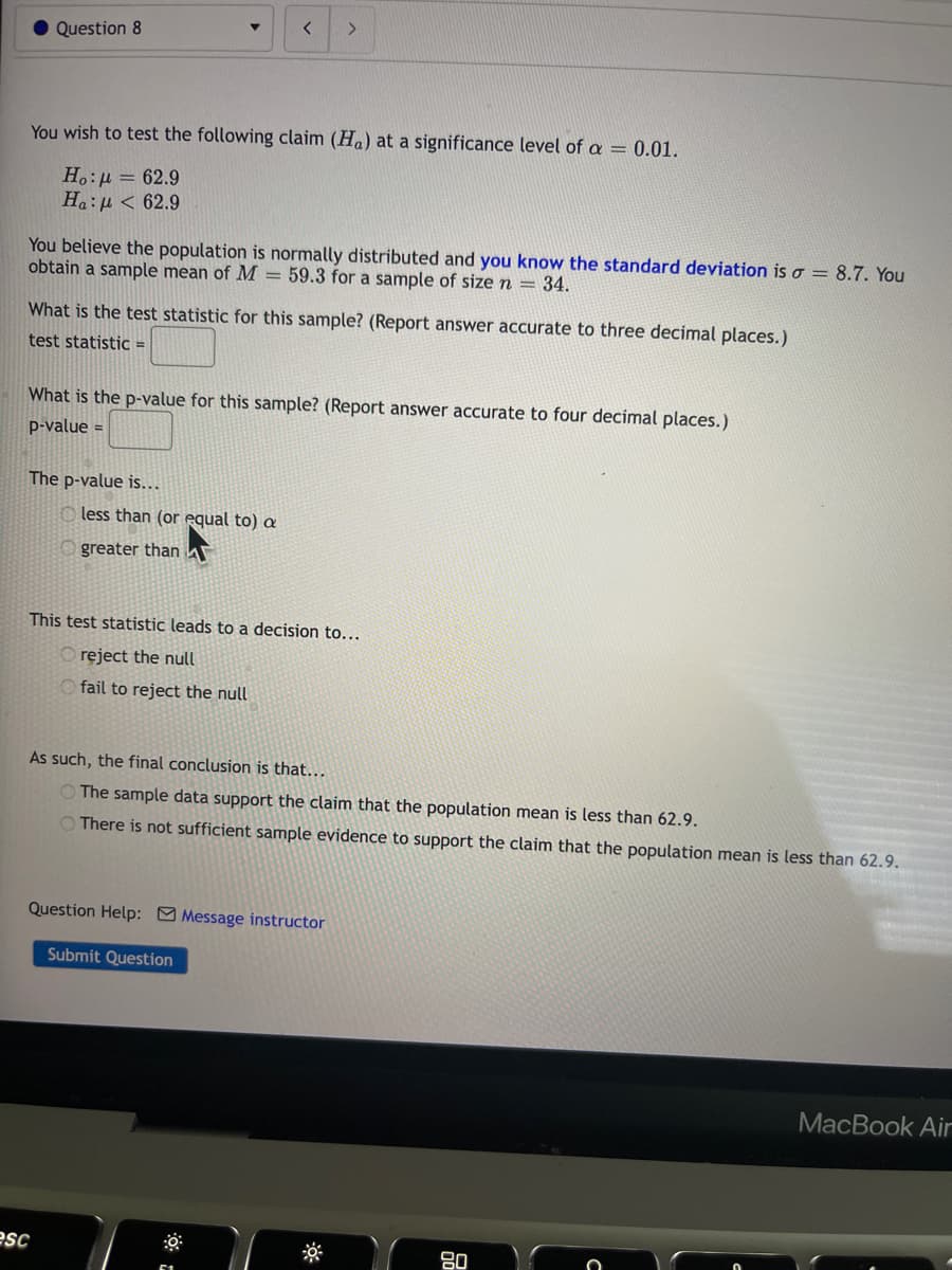 Question 8
You wish to test the following claim (Ha) at a significance level of a = 0.01.
Ho:μ = 62.9
Ha: μ < 62.9
You believe the population is normally distributed and you know the standard deviation is a = 8.7. You
obtain a sample mean of M = 59.3 for a sample of size n = 34.
What is the test statistic for this sample? (Report answer accurate to three decimal places.)
test statistic =
What is the p-value for this sample? (Report answer accurate to four decimal places.)
p-value =
The p-value is...
< >
less than (or equal to) a
Ogreater than A
esc
This test statistic leads to a decision to...
Oreject the null
fail to reject the null
As such, the final conclusion is that...
The sample data support the claim that the population mean is less than 62.9.
There is not sufficient sample evidence to support the claim that the population mean is less than 62.9.
Question Help: Message instructor
Submit Question
80
MacBook Air