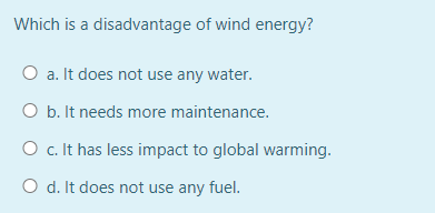 Which is a disadvantage of wind energy?
O a. It does not use any water.
O b. It needs more maintenance.
O c. It has less impact to global warming.
O d. It does not use any fuel.
