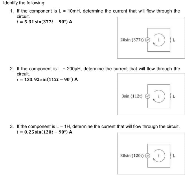 Identify the following:
1. If the component is L = 10mH, determine the current that will flow through the
circuit.
i = 5.31 sin(377t – 90°) A
20sin (377t)
2. If the component is L = 200µH, determine the current that will flow through the
circuit.
i = 133. 92 sin(112t – 90°) A
3sin (112t)
3. If the component is L = 1H, determine the current that will flow through the circuit.
i = 0.25 sin(120t – 90°) A
30sin (120t)
