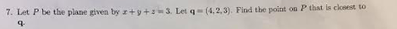 7. Let P be the plane given by r+y+s=3. Let q= (4,2,3). Find the point on P that is closest to
q.
