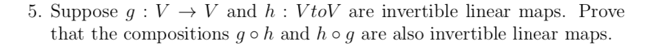 5. Suppose g : V → V and h : VtoV are invertible linear maps. Prove
that the compositions go h and hog are also invertible linear maps.
