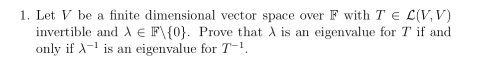 1. Let V be a finite dimensional vector space over F with T E L(V,V)
invertible and ) e F\{0}. Prove that A is an eigenvalue for T if and
only if A-1 is an eigenvalue for T-1.
