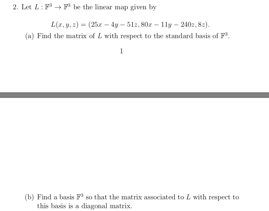 2. Let L: F3 → F³ be the linear map given by
L(x, y, z) = (25x – 4y – 51z, 80x – 1ly – 240z, 82).
%3D
(a) Find the matrix of L with respect to the standard basis of F3.
1
(b) Find a basis F3 so that the matrix associated to L with respect to
this basis is a diagonal matrix.
