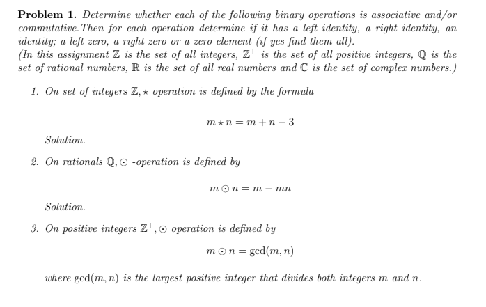 Problem 1. Determine whether each of the following binary operations is associative and/or
commutative. Then for each operation determine if it has a left identity, a right identity, an
identity; a left zero, a right zero or a zero element (if yes find them all).
(In this assignment Z is the set of all integers, Z+ is the set of all positive integers, Q is the
set of rational numbers, R is the set of all real numbers and C is the set of complex numbers.)
1. On set of integers Z, * operation is defined by the formula
m*n = m+n – 3
Solution.
2. On rationals Q, o -operation is defined by
тоn3D m-тп
Solution.
3. On positive integers Z+,o operation is defined by
mon = gcd(m, n)
where gcd(m, n) is the largest positive integer that divides both integers m and n.
