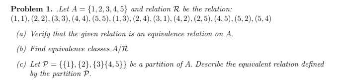 Problem 1. .Let A = {1,2, 3, 4, 5} and relation R be the relation:
(1,1), (2, 2), (3, 3), (4, 4), (5, 5), (1,3), (2, 4), (3, 1), (4, 2), (2, 5), (4, 5), (5, 2), (5, 4)
(a) Verify that the given relation is an equivalence relation on A.
(b) Find equivalence classes A/R
(c) Let P = {{1}, {2}, {3}{4,5}} be a partition of A. Describe the equivalent relation
defined
by the partition P.
